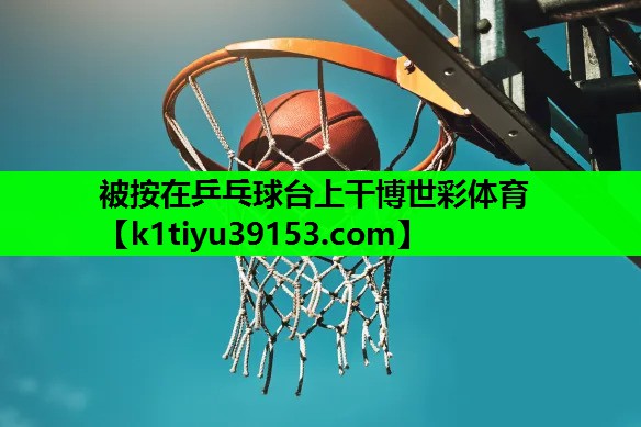 被按在乒乓球台上干博世彩体育