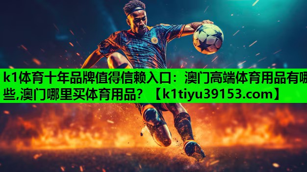 k1体育十年品牌值得信赖入口：澳门高端体育用品有哪些,澳门哪里买体育用品？