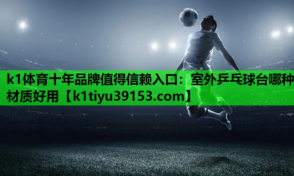 k1体育十年品牌值得信赖入口：室外乒乓球台哪种材质好用