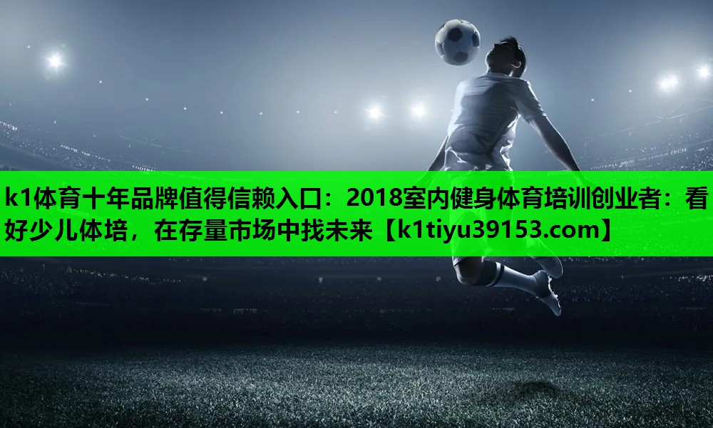 k1体育十年品牌值得信赖入口：2018室内健身体育培训创业者：看好少儿体培，在存量市场中找未来