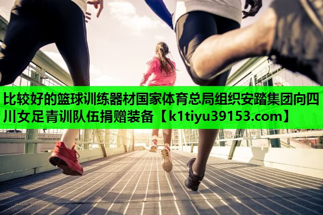 比较好的篮球训练器材国家体育总局组织安踏集团向四川女足青训队伍捐赠装备