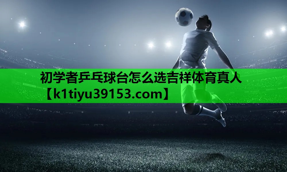 初学者乒乓球台怎么选吉祥体育真人